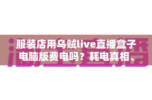 服装店用乌贼live直播盒子电脑版费电吗？耗电真相、电费账单与省电攻略一网打尽