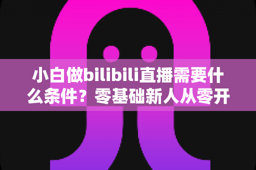 小白做bilibili直播需要什么条件？零基础新人从零开播的完整指南