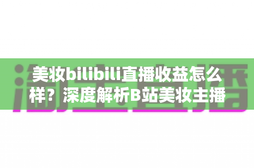 美妆bilibili直播收益怎么样?深度解析B站美妆主播的真实收入与变现前景 美妆bilibili直播收益怎么样?深度解析B站美妆主播的真实收入与变现前景