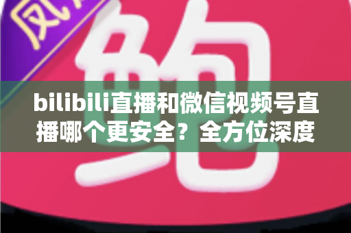 bilibili直播和微信视频号直播哪个更安全？全方位深度对比两大平台安全性能与实用选择指南
