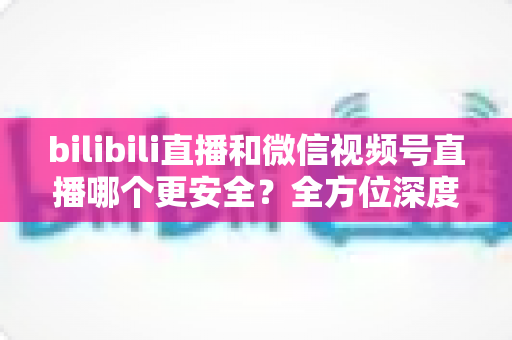 bilibili直播和微信视频号直播哪个更安全？全方位深度对比两大平台安全性能与实用选择指南