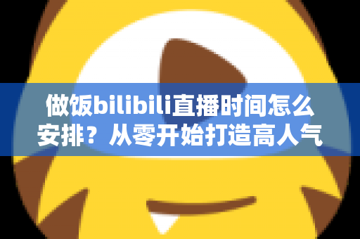 做饭bilibili直播时间怎么安排?从零开始打造高人气美食直播间的完整排播攻略 做饭bilibili直播时间怎么安排?从零开始打造高人气美食直播间的完整排播攻略