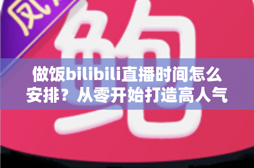 做饭bilibili直播时间怎么安排?从零开始打造高人气美食直播间的完整排播攻略 做饭bilibili直播时间怎么安排?从零开始打造高人气美食直播间的完整排播攻略