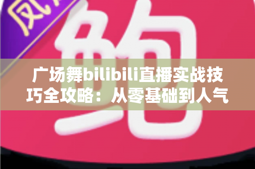 广场舞bilibili直播实战技巧全攻略：从零基础到人气主播的进阶之路