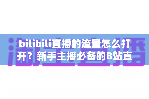 bilibili直播的流量怎么打开?新手主播必备的B站直播间引流全攻略 bilibili直播的流量怎么打开?新手主播必备的B站直播间引流全攻略