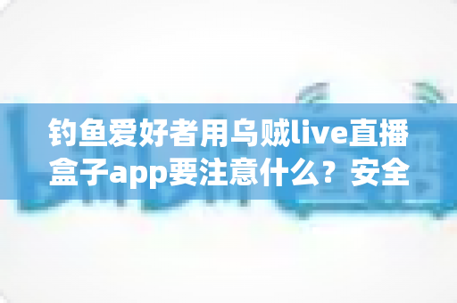 钓鱼爱好者用乌贼live直播盒子app要注意什么?安全、合规与技巧全攻略一文讲透 钓鱼爱好者用乌贼live直播盒子app要注意什么?安全、合规与技巧全攻略一文讲透