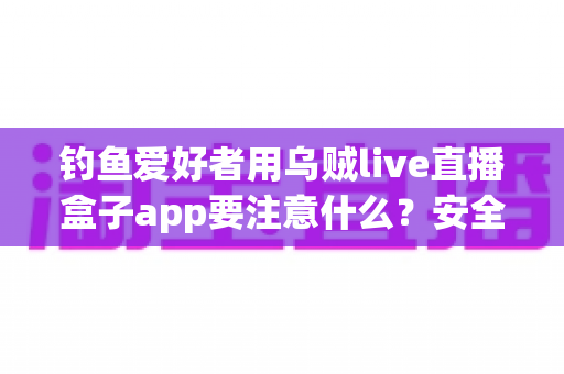 钓鱼爱好者用乌贼live直播盒子app要注意什么？安全、合规与技巧全攻略一文讲透