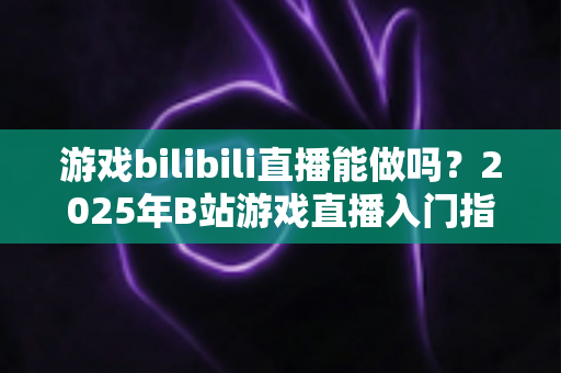 游戏bilibili直播能做吗?2025年B站游戏直播入门指南与赚钱全解析 游戏bilibili直播能做吗?2025年B站游戏直播入门指南与赚钱全解析