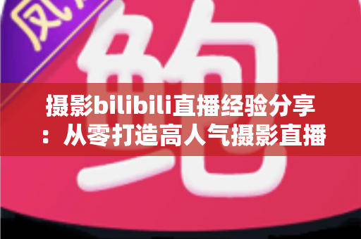 摄影bilibili直播经验分享：从零打造高人气摄影直播间的实战指南