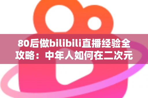 80后做bilibili直播经验全攻略：中年人如何在二次元平台逆袭成为人气主播？