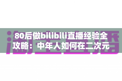 80后做bilibili直播经验全攻略：中年人如何在二次元平台逆袭成为人气主播？