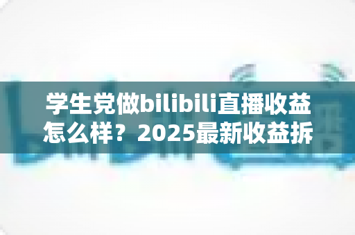 学生党做bilibili直播收益怎么样？2025最新收益拆解与涨粉变现全攻略