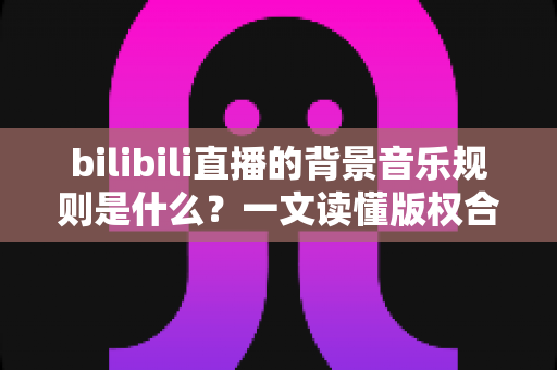 bilibili直播的背景音乐规则是什么?一文读懂版权合规与直播配乐全攻略 bilibili直播的背景音乐规则是什么?一文读懂版权合规与直播配乐全攻略