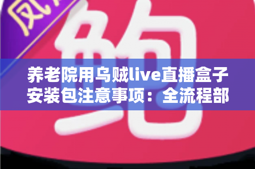 养老院用乌贼live直播盒子安装包注意事项:全流程部署指南与避坑手册 养老院用乌贼live直播盒子安装包注意事项:全流程部署指南与避坑手册