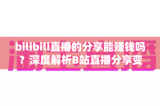 bilibili直播的分享能赚钱吗?深度解析B站直播分享变现的真实玩法与收益指南 bilibili直播的分享能赚钱吗?深度解析B站直播分享变现的真实玩法与收益指南