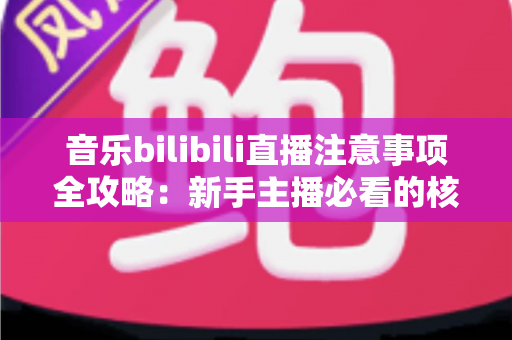 音乐bilibili直播注意事项全攻略：新手主播必看的核心要点与实战指南