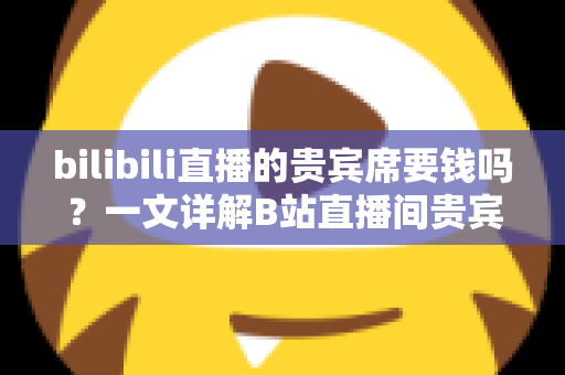 bilibili直播的贵宾席要钱吗?一文详解B站直播间贵宾席收费规则与实用攻略 bilibili直播的贵宾席要钱吗?一文详解B站直播间贵宾席收费规则与实用攻略
