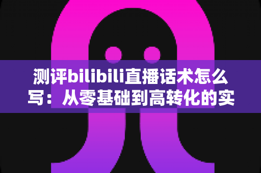 测评bilibili直播话术怎么写：从零基础到高转化的实战指南