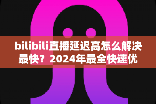 bilibili直播延迟高怎么解决最快?2024年最全快速优化指南,秒级改善观看与推流体验 bilibili直播延迟高怎么解决最快?2024年最全快速优化指南,秒级改善观看与推流体验