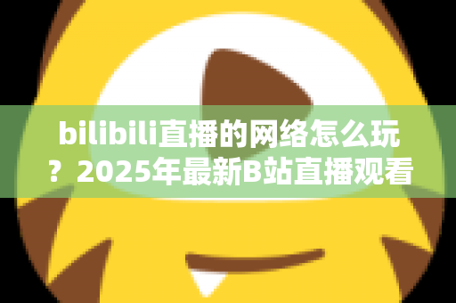 bilibili直播的网络怎么玩？2025年最新B站直播观看与开播全攻略，新手一站式入门指南