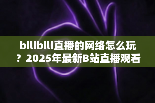 bilibili直播的网络怎么玩？2025年最新B站直播观看与开播全攻略，新手一站式入门指南
