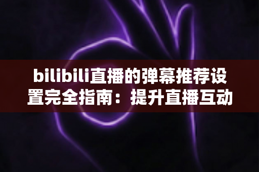 bilibili直播的弹幕推荐设置完全指南：提升直播互动与观看体验的必备技巧