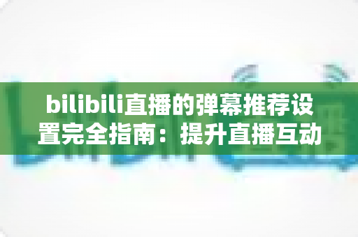 bilibili直播的弹幕推荐设置完全指南：提升直播互动与观看体验的必备技巧