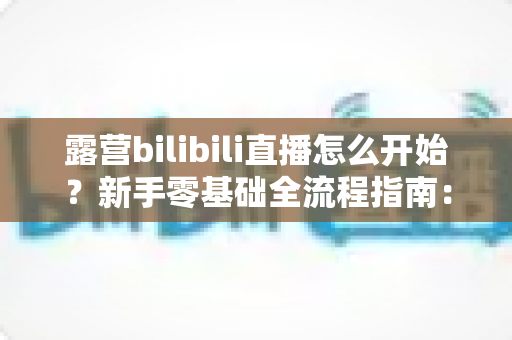 露营bilibili直播怎么开始?新手零基础全流程指南:设备清单、开播设置与涨粉技巧一文看懂 露营bilibili直播怎么开始?新手零基础全流程指南:设备清单、开播设置与涨粉技巧一文看懂