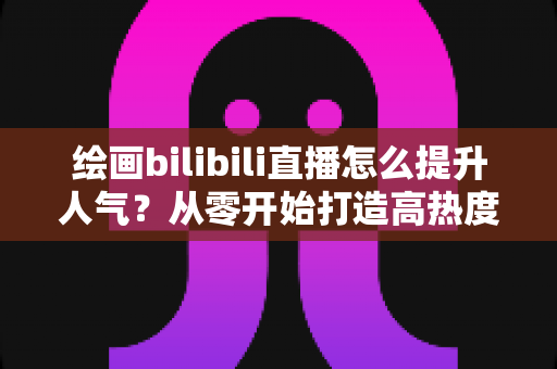 绘画bilibili直播怎么提升人气?从零开始打造高热度画室的涨粉涨流量全攻略 绘画bilibili直播怎么提升人气?从零开始打造高热度画室的涨粉涨流量全攻略