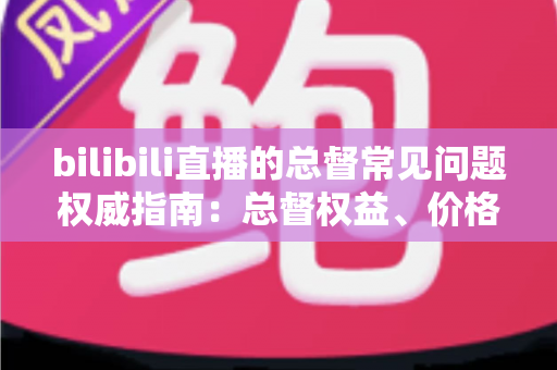 bilibili直播的总督常见问题权威指南:总督权益、价格与开通流程一网打尽 bilibili直播的总督常见问题权威指南:总督权益、价格与开通流程一网打尽