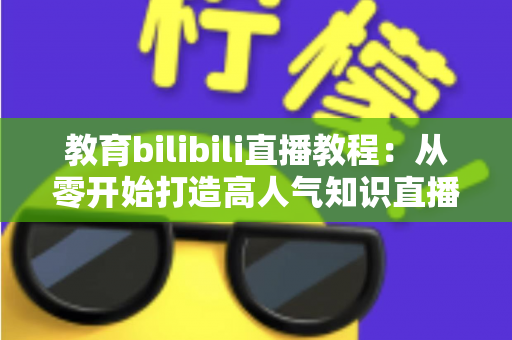 教育bilibili直播教程：从零开始打造高人气知识直播间的完整指南
