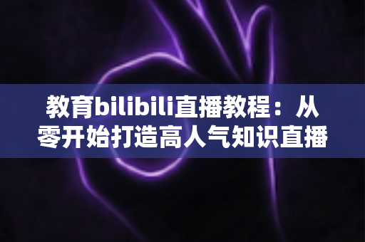 教育bilibili直播教程：从零开始打造高人气知识直播间的完整指南