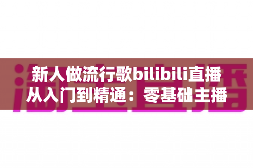 新人做流行歌bilibili直播从入门到精通:零基础主播快速涨粉与变现的完整实战攻略 新人做流行歌bilibili直播从入门到精通:零基础主播快速涨粉与变现的完整实战攻略