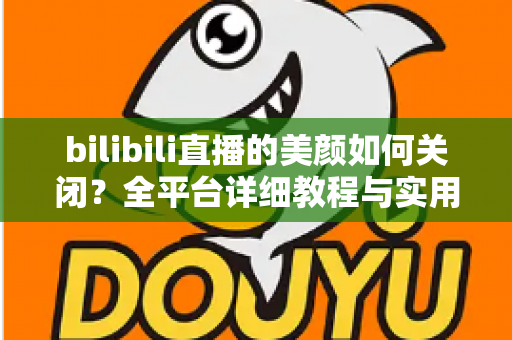 bilibili直播的美颜如何关闭？全平台详细教程与实用技巧一网打尽