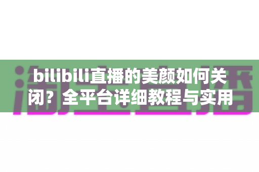bilibili直播的美颜如何关闭？全平台详细教程与实用技巧一网打尽