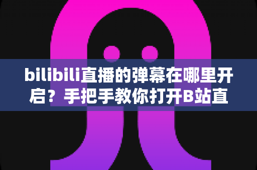 bilibili直播的弹幕在哪里开启？手把手教你打开B站直播弹幕互动的完整实用指南