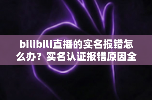 bilibili直播的实名报错怎么办？实名认证报错原因全解析与一站式解决指南