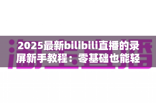 2025最新bilibili直播的录屏新手教程:零基础也能轻松学会B站直播录制 2025最新bilibili直播的录屏新手教程:零基础也能轻松学会B站直播录制
