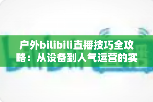 户外bilibili直播技巧全攻略：从设备到人气运营的实战秘籍