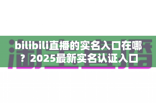 bilibili直播的实名入口在哪？2025最新实名认证入口位置、开播认证流程与常见问题全解析