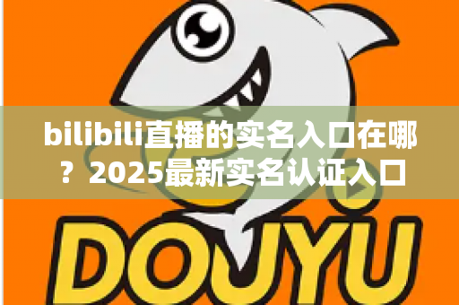 bilibili直播的实名入口在哪？2025最新实名认证入口位置、开播认证流程与常见问题全解析