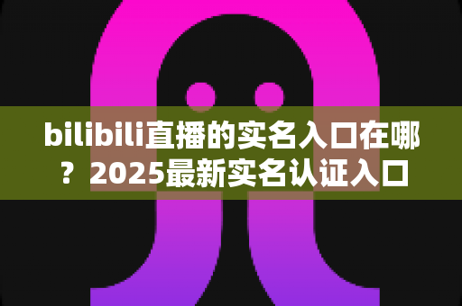 bilibili直播的实名入口在哪？2025最新实名认证入口位置、开播认证流程与常见问题全解析
