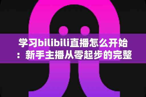 学习bilibili直播怎么开始:新手主播从零起步的完整实战指南 学习bilibili直播怎么开始:新手主播从零起步的完整实战指南
