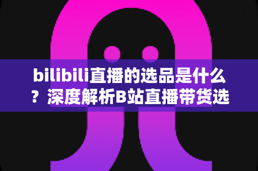 bilibili直播的选品是什么？深度解析B站直播带货选品逻辑、原则与实战方法