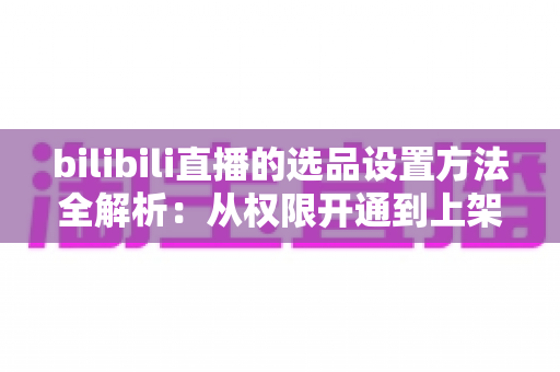 bilibili直播的选品设置方法全解析：从权限开通到上架优化的实操指南