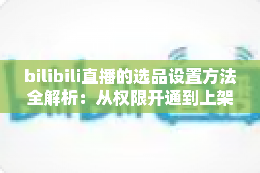 bilibili直播的选品设置方法全解析：从权限开通到上架优化的实操指南