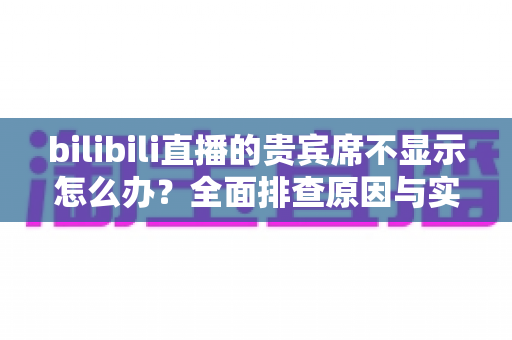 bilibili直播的贵宾席不显示怎么办？全面排查原因与实用解决方案指南
