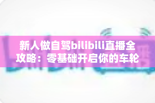新人做自驾bilibili直播全攻略：零基础开启你的车轮直播间，轻松涨粉变现