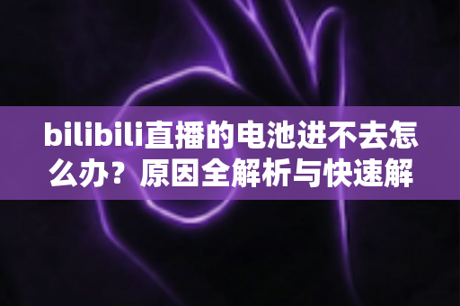 bilibili直播的电池进不去怎么办？原因全解析与快速解决攻略