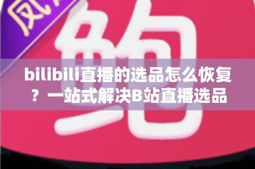 bilibili直播的选品怎么恢复?一站式解决B站直播选品丢失与失效的实用指南 bilibili直播的选品怎么恢复?一站式解决B站直播选品丢失与失效的实用指南
